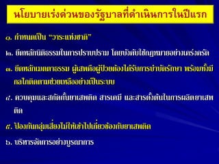 ๑. กำหนดเป็น “วำระแห่งชำติ”
๒. ยึดหลักนิติธรรมในกำรปรำบปรำม โดยบังคับใช้กฎหมำยอย่ำงเคร่งครัด
๓. ยึดหลักเมตตำธรรม ผู้เสพคือผู้ป่ วยต้องได้รับกำรบำบัดรักษำ พร้อมทั้งมี
กลไกติดตำมช่วยเหลืออย่ำงเป็นระบบ
๔. ควบคุมและสกัดกั้นยำเสพติด สำรเคมี และสำรตั้งต้นในกำรผลิตยำเสพ
ติด
๕. ป
้ องกันกลุ่มเสี่ยงไม่ให้เข้ำไปเกี่ยวข้องกับยำเสพติด
๖. บริหำรจัดกำรอย่ำงบูรณำกำร
นโยบายเร่งด่วนของรัฐบาลที่ดาเนินการในปีแรก
 
