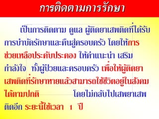 เป็นกำรติดตำม ดูแล ผู้ติดยำเสพติดที่ได้รับ
กำรบำบัดรักษำและคืนสู่ครอบครัว โดยให้กำร
ช่วยเหลือประคับประคอง ให้คำแนะนำ เสริม
กำลังใจ ทั้งผู้ป่ วยและครอบครัว เพื่อให้ผู้ติดยำ
เสพติดที่รักษำหำยแล้วสำมำรถใช้ชีวิตอยู่ในสังคม
ได้ตำมปกติ โดยไม่กลับไปเสพยำเสพ
ติดอีก ระยะนี้ใช้เวลำ 1 ปี
การติดตามการรักษา
 
