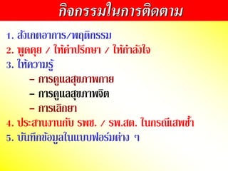 กิจกรรมในการติดตาม
1. สังเกตอำกำร/พฤติกรรม
2. พูดคุย / ให้คำปรึกษำ / ให้กำลังใจ
3. ให้ควำมรู้
- กำรดูแลสุขภำพกำย
- กำรดูแลสุขภำพจิต
- กำรเลิกยำ
4. ประสำนงำนกับ รพช. / รพ.สต. ในกรณีเสพซ้ำ
5. บันทึกข้อมูลในแบบือร์มต่ำง ๆ
 