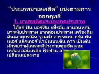 “ประเภทยาเสพติด” แบ่งตามการ
ออกฤทธิ์
1. ยาเสพติดประเภทกดประสาท
ได้แก่ ฝิ่ น มอร ์ฟี น เฮโรอีน ยานอนหลับ
ยาระงับประสาท ยากล่อมประสาท เครื่องดื่ม
มึนเมาทุกชนิด รวมทั้ง สารระเหย เช่น ทิน
เนอร ์แล็กเกอร ์น้ามันเบนซิน กาว เป็ นต้น
มักพบว่าผู้เสพจะมีร่างกายซูบซีด ผอม
เหลือง อ่อนเพลีย ฟุ้ งซ่าน อารมณ์
เปลี่ยนแปลงง่าย
 