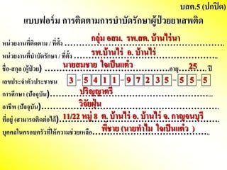 หน่วยงานที่ติดตาม / ที่ตั้ง ……………………………………………….
หน่วยงานที่บาบัดรักษาา / ที่ตั้ง …………………………………………..
ชื่อ-สกษุล (ผู้ป่ วย) …………………………………….อายุ………. ปี
เลขประจาตัวประชาชน
กษารศึกษาา (ปัจจุบัน)………………………………………………...
อาชีพ (ปัจจุบัน)…………………………………………………….
ที่อยู่ (สามารถติดต่อได้)……………………………………………….
บุคคลในครอบครัวที่ให้ความช่วยเหลือ…………………………………..
แบบฟอร์ม กษารติดตามกษารบาบัดรักษาาผู้ป่ วยยาเสพติด
บสต.5 (ปกษปิด)
3 5 4 1 1 9 7 2 3 5 5 5 5
นายสมชาย ใจเป็นแต๋ว 25
วิจัยฝุ่ น
ปริญญาตรี
11/22 หมู่ 8 ต. บ้านไร่ อ. บ้านไร่ จ. กษาญจนบุรี
กษลุ่ม อสม. รพ.สต. บ้านไร่นา
รพ.บ้านไร่ อ. บ้านไร่
พี่ชาย (นายทาไม ใจเป็นแต๋ว )
 