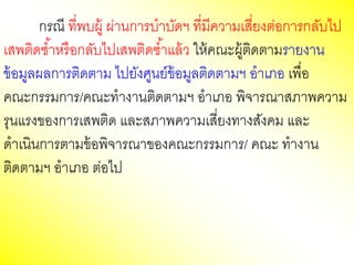 กรณี ที่พบผู้ ผ่านการบาบัดฯ ที่มีความเสี่ยงต่อการกลับไป
เสพติดซ้าหรือกลับไปเสพติดซ้าแล้ว ให้คณะผู้ติดตามรายงาน
ข้อมูลผลการติดตาม ไปยังศูนย์ข้อมูลติดตามฯ อาเภอ เพื่อ
คณะกรรมการ/คณะทางานติดตามฯ อาเภอ พิจารณาสภาพความ
รุนแรงของการเสพติด และสภาพความเสี่ยงทางสังคม และ
ดาเนินการตามข้อพิจารณาของคณะกรรมการ/ คณะ ทางาน
ติดตามฯ อาเภอ ต่อไป
 