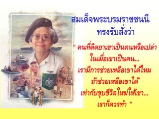 สมเด็จพระบรมราชชนนี
ทรงรับสั่งว่า
“ คนที่ติดยาเขาเป็นคนหรือเปล่า
ในเมื่อเขาเป็นคน...
เรามีการช่วยเหลือเขาได้ไหม
ถ้าช่วยเหลือเขาได้
เท่ากับชุบชีวิตใหม่ให้เขา...
เราก็ควรทา ”
 