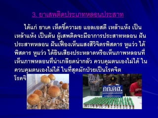 3. ยาเสพติดประเภทหลอนประสาท
ได้แก่ ยาเค เห็ดขึ้ความย แอลเอสดี เหล้าแห้ง เป็น
เหล้าแห้ง เป็นต้น ผู้เสพติดจะมีอาการประสาทหลอน ฝัน
ประสาทหลอน ฝันเฟื่ องเห็นแสงสีวิจิตรพิสดาร หูแว่ว ได้
พิสดาร หูแว่ว ได้ยินเสียงประหลาดหรือเห็นภาพหลอนที่
เห็นภาพหลอนที่น่าเกลียดน่ากลัว ควบคุมตนเองไม่ได้ ใน
ควบคุมตนเองไม่ได้ ในที่สุดมักป่วยเป็นโรคจิต
โรคจิต
 