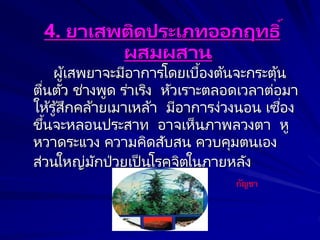 4. ยาเสพติดประเภทออกฤทธิ์
ผสมผสาน
ผู้เสพยาจะมีอาการโดยเบื้องต้นจะกระตุ้น
ตื่นตัว ช่างพูด ร่าเริง หัวเราะตลอดเวลาต่อมา
ให้รู้สึกคล้ายเมาเหล้า มีอาการง่วงนอน เซื่อง
ขึ้นจะหลอนประสาท อาจเห็นภาพลวงตา หู
หวาดระแวง ความคิดสับสน ควบคุมตนเอง
ส่วนใหญ่มักป่วยเป็นโรคจิตในภายหลัง
กัญชา
 
