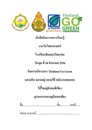 บันทึกกิจกรรมการเรียนรู้
งานวันวิทยาศาสตร์
โรงเรียนซับบอนวิทยาคม
วันพุธ ที่ 28 สิงหาคม 2556
กิจกรรมโครงการ Thailand Go Green
ฉลาดกิน ฉลาดอยู่ ฉลาดใช้ พลังงานทดแทน
วิถีไทยสู่สังคมสีเขียว
บูรณาการเศรษฐกิจพอเพียง
ชื่อ.............................................. ชั้น............ เลขที่......
เสนอ อาจารย์..............................................................
 