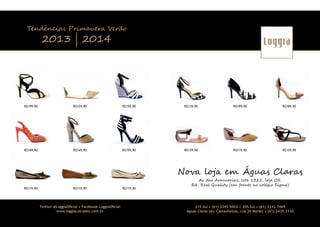 Tendências Primavera Verão

2013 | 2014

R$199,90

R$129,90

R$159,90

R$139,90

R$189,90

R$189,90

R$149,90

R$149,90

R$159,90

R$129,90

R$119,90

R$129,90

Nova loja em Águas Claras
R$119,90

R$119,90

Twitter @LoggiaOﬁcial • Facebook LoggiaOﬁcial
www.loggiacalcados.com.br

30

R$119,90

Av das Araucarias, lote 1325, loja 05,
Ed . Real Quality (em frente ao colégio Sigma)

215 Sul • (61) 3245 5003 | 205 Sul • (61) 3242 7469
Águas Claras (Av. Castanheiras, rua 36 Norte) • (61) 3435 2130
31

 