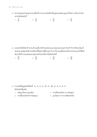 10 PAT 1 (มี.ค. 56)

22. ในการโยนลูกเต๋าสองลูกจํานวนหนึงครัง ความน่าจะเป็ นทีจะได้ ผลคูณของแต้ มบนลูกเต๋าทังสอง หารด้ วย 4 ลงตัว
เท่ากับข้ อใดต่อไปนี
଺
1. ଷ଺
2. ଵଵ
3. ଵହ
4. ଶ଻
ଷ଺
ଷ଺
ଷ଺

23. ครอบครัวหนึงมีสมาชิก 6 คน มีอายุเฉลีย 34 ปี ส่วนเบียงเบนมาตรฐานของอายุเท่ากับ 8 ปี อีก 6 ปี ต่อมามีญาติ
สองคนมาขออยูอาศัยด้ วย โดยทีญาติทงสองคนนีมีอายุเท่ากัน เท่ากับอายุเฉลียของคนทัง 6 คนในครอบครัวนีพอดี
่
ั
สัมประสิทธิการแปรผันของอายุของคนทัง 8 คนนีเท่ากับข้ อใดต่อไปนี
1.

√ଷ
ଵ଴

2.

ଵ଴

√ଷ

24. กําหนดให้ ข้อมูลชุดหนึงมีดงนี 2 , 4 ,
ั
ข้ อใดต่อไปนีถูกต้ อง
1. มัธยฐานน้ อยกว่าฐานนิยม
3. ค่าเฉลียเลขคณิตเท่ากับมัธยฐาน

3.

√ଷ
ଶ଴

4.

ଶ଴

√ଷ

3 , 5 , 12 , 5 , 18 , 6 , 4 , 2 , 9 , 4

2. ค่าเฉลียเลขคณิตมากกว่ามัธยฐาน
4. ฐานนิยมมากกว่าค่าเฉลียเลขคณิต

 
