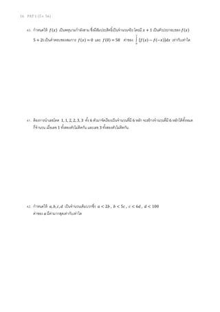 16 PAT 1 (มี.ค. 56)

40. กําหนดให้

݂(‫)ݔ‬

เป็ นพหุนามกําลังสาม ซึงมีสมประสิทธิเป็ นจํานวนจริ ง โดยมี ‫ 1 + ݔ‬เป็ นตัวประกอบของ ݂(‫)ݔ‬
ั

5 + 2i เป็ นคําตอบชองสมการ ݂(‫0 = )ݔ‬

และ

݂(0) = 58

2

ค่าของ ∫

0

ሾ݂(‫)ݔ−(݂ − )ݔ‬ሿ݀‫ݔ‬

เท่ากับเท่าใด

41. ต้ องการนําเลขโดด 1, 1, 2, 2, 3, 3 ทัง 6 ตัวมาจัดเรี ยงเป็ นจํานวนทีมี 6 หลัก จะสร้ างจํานวนทีมี 6 หลักได้ ทงหมด
ั
กีจํานวน เมือเลข 1 ทังสองตัวไม่ติดกัน และเลข 3 ทังสองตัวไม่ตดกัน
ิ

42. กําหนดให้ ܽ, ܾ, ܿ, ݀ เป็ นจํานวนเต็มบวกซึง
ค่าของ ܽ มีคามากสุดเท่ากับเท่าใด
่

ܽ < 2ܾ , ܾ < 5ܿ , ܿ < 6݀ , ݀ < 100

 