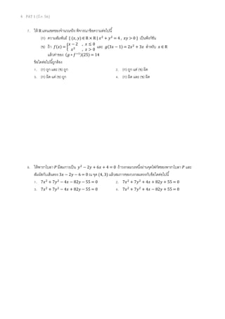 4 PAT 1 (มี.ค. 56)

7. ให้ R แทนเซตของจํานวนจริ ง พิจารณาข้ อความต่อไปนี
(ก) ความสัมพันธ์ { (‫ ∈ )ݕ ,ݔ‬R × R | ‫ ݔ‬ଶ + ‫ ݕ‬ଶ = 4 ,
‫2−ݔ‬

, ‫0≤ݔ‬

(ข) ถ้ า ݂(‫ = )ݔ‬൜ ‫ ݔ‬ଶ , ‫ 0 > ݔ‬และ
แล้ วค่าของ (݃ ∘ ݂ ିଵ )(25) = 14
ข้ อใดต่อไปนีถูกต้ อง
1. (ก) ถูก และ (ข) ถูก
3. (ก) ผิด แต่ (ข) ถูก

‫} 0 > ݕݔ‬

เป็ นฟั งก์ชน
ั

݃(3‫ ݔ2 = )1 − ݔ‬ଶ + 3‫ݔ‬

สําหรับ

‫∈ݔ‬R

2. (ก) ถูก แต่ (ข) ผิด
4. (ก) ผิด และ (ข) ผิด

8. ให้ พาราโบลา ܲ มีสมการเป็ น ‫ ݕ‬ଶ − 2‫ 0 = 4 + ݔ6 + ݕ‬ถ้ าวงกลมวงหนึงผ่านจุดโฟกัสของพาราโบลา ܲ และ
สัมผัสกับเส้ นตรง 3‫ 0 = 6 − ݕ2 − ݔ‬ณ จุด (4, 3) แล้ วสมการของวงกลมตรงกับข้ อใดต่อไปนี
1. 7‫ ݔ‬ଶ + 7‫ ݕ‬ଶ − 4‫0 = 55 − ݕ28 − ݔ‬
2. 7‫ ݔ‬ଶ + 7‫ ݕ‬ଶ + 4‫0 = 55 + ݕ28 + ݔ‬
3. 7‫ ݔ‬ଶ + 7‫ ݕ‬ଶ − 4‫0 = 55 − ݕ28 + ݔ‬
4. 7‫ ݔ‬ଶ + 7‫ ݕ‬ଶ + 4‫0 = 55 + ݕ28 − ݔ‬

 