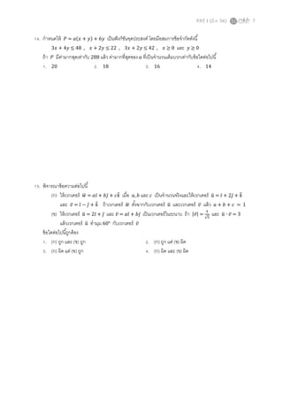 14. กําหนดให้

ܲ = ܽ(‫ݕ6 + )ݕ + ݔ‬

PAT 1 (มี.ค. 56)

เป็ นฟั งก์ชนจุดประสงค์ โดยมีอสมการข้ อจํากัดดังนี
ั
3‫ 0 ≥ ݔ , 24 ≤ ݕ2 + ݔ3 , 22 ≤ ݕ2 + ݔ , 84 ≤ ݕ4 + ݔ‬และ ‫0 ≥ ݕ‬
ถ้ า ܲ มีคามากสุดเท่ากับ 288 แล้ ว ค่ามากทีสุดของ ܽ ทีเป็ นจํานวนเต็มบวกเท่ากับข้ อใดต่อไปนี
่
1. 20
2. 18
3. 16
4. 14

15. พิจารณาข้ อความต่อไปนี
ത
ത
(ก) ให้ เวกเตอร์ ‫ܽ = ݓ‬ଓ̅ + ܾଔ̅ + ܿ݇ เมือ ܽ, ܾ และ ܿ เป็ นจํานวนจริ งและให้ เวกเตอร์ ‫ = ݑ‬ଓ̅ + 2ଔ̅ + ݇
ഥ
ത
ത
และ ‫ = ̅ݒ‬ଓ̅ − ଔ̅ + ݇ ถ้ าเวกเตอร์ ‫ ݓ‬ตังฉากกับเวกเตอร์ ‫ ݑ‬และเวกเตอร์ ‫ ̅ݒ‬แล้ ว ܽ + ܾ + ܿ = 1
ഥ
ത
ଷ
(ข) ให้ เวกเตอร์ ‫2 = ݑ‬ଓ̅ + ଔ̅ และ ‫ܽ = ̅ݒ‬ଓ̅ + ܾଔ̅ เป็ นเวกเตอร์ ในระนาบ ถ้ า |‫√ = | ̅ݒ‬ହ และ ‫3 = ̅ݒ ∙ ݑ‬
ത
ത
แล้ วเวกเตอร์ ‫ ݑ‬ทํามุม 60° กับเวกเตอร์ ‫̅ݒ‬
ത
ข้ อใดต่อไปนีถูกต้ อง
1. (ก) ถูก และ (ข) ถูก
2. (ก) ถูก แต่ (ข) ผิด
3. (ก) ผิด แต่ (ข) ถูก
4. (ก) ผิด และ (ข) ผิด

7

 