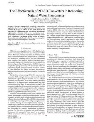 Full Paper
Int. J. on Recent Trends in Engineering and Technology, Vol. 8, No. 1, Jan 2013

The Effectiveness of 2D-3D Converters in Rendering
Natural Water Phenomena
Syed A. Hussain1, David F. McAllister1
1

North Carolina State University, Raleigh NC, USA
Email: {sahussai, mcallist}@ncsu.edu

Abstract—Several commercially available conversion
applications have been developed to generate 3D content from
existing 2D images or videos. In this study, five 2D-3D
converters are evaluated for their effectiveness in producing
high quality 3D videos with scenery containing water
phenomena. Such scenes are challenging to convert due to
scene complexity including detail, scene dynamics,
illumination, and reflective distortion. Comparisons are given
using quantitative and subjective evaluations.
Index Terms—2D-3D conversion, natural phenomena, stereo,
imaging, parallax

I. INTRODUCTION
3D display technologies have been widely deployed with
success in movie industry, television, and in hand-held mobile
devices. Release of numerous successful 3D movies in recent
years has convinced many that stereoscopic 3D is here to
stay. Meanwhile, hand-held devices, like smart phones and
game consoles, have made it simpler to promote autostereoscopic displays with manufacturers looking at applying
the technology to slightly larger displays of tablet computers.
Despite this upsurge in viewing with stereoscopic 3D, there
is a shortage of good quality 3D content. In contrast, content
in 2D is abundant and readily available, thus creating
opportunities to retrospectively convert existing 2D content
into 3D.
The problem of converting 2D to 3D addresses the
generation of left- and right-eye views with correct horizontal
parallax from a given 2D view or video. This is a difficult
problem to solve in realtime. In the movie industry, converting
old movies to 3D is a meticulous, semi-automatic, and time
consuming process. Many 3D television sets have a 2D-3D
conversion mode, but the processing resources are limited,
resulting in a poor quality visual experience. For computers,
including tablets and hand-held devices, many fully automatic
conversion algorithms have become available.
Producing realtime photo-realistic stereo in a scene with
natural phenomena is particularly challenging due to scene
complexity including detail, scene dynamics, illumination, and
reflective distortion. References [1] and [2] describe methods
for rendering stereo images of fire and gaseous phenomena
in realtime. Among all natural phenomena, creating a
convincing 3D impression of water is particularly difficult.
The dynamics of water, its interaction with the environment,
and light makes it a complex phenomenon to render in
realtime. The alternative to modeling and rendering water
phenomena is to use video of water scenery as an input to
2D-3D conversion software. Given accurate depth map
18
© 2013 ACEEE
DOI: 01.IJRTET.8.1.56

estimation, such software applications may produce a stereo
scene with water phenomena. However, in creating a depth
map the 2D-3D video converters make many assumptions
about the 3D scene and visual cues that are often not correct,
resulting in conflicting 3D views. Also, the data available in
the 2D input image of natural phenomena may not have
enough information to give a look-around or immersive feel to
the converted output image. It also does not solve hidden
surface problems where changing the viewpoint changes the
occlusion relationship between object in the scene. In this
paper, we evaluate five commercially available 2D-3D video
converters and study their effectiveness in adding depth to
scenes containing water phenomena.
II. OVERVIEW
A. Recent Work
Existing 2D-3D conversion algorithms can be grouped in
two categories: algorithms based on a single image and
methods that require sequence of multiple images such as
videos. Depth from a single still image can be extracted by
employing monocular depth cues, such as linear perspective,
shading, occlusion, relative size, and atmospheric scattering.
Other techniques like blur analysis and image based rendering
methods using bilateral symmetry also exist. McAllister [3]
uses linear morphing between matching features to produce
stereo output from a single image with bilateral symmetry,
such as the human face.
For methods that require a sequence of multiple images,
several heuristics exist to create depth information. These
methods generate a depth map by segmenting the 2D image
sequences, estimating depth by using one or combination of
many visual cues, and augmenting the 2D images with depth
to create left- and right-eye views. Reference [4] provides a
detailed description the algorithms useful in computing dense
or spare depth maps from multiple images of a scene either
taken from similar vantage points or from a sequence of
images acquired from a video. In another method, Hattori [5]
describes realtime 2D-3D converter software that produces a
3D output viewable from different angles. To accomplish this,
the author applies the horopter circle projection on the righteye image. The horopter is the locus of points in space that
fall on corresponding points in the two retinas when the leftand right-eye fixate on a given object in the scene. All points
that lie on the horopter have no binocular disparity. In the
absence of binocular disparity other depth cues such as linear
perspective, shading, shadows, atmospheric scattering,
occlusion, relative size, texture gradient, and color become

 