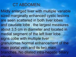 CT ABDOMEN:
Mildly enlarged liver with multiple variable
sized marginally enhanced cystic lesions
are seen scattered in both liver lobes
and caudate lobe . the largest measures
about 3.5 cm in diameter and located in
medial segment of the left liver lobe……
signs cobe with multiple liver
granulomas Normal enhancement of the
main portal vein and its two main
branches. No dilated intra-hepatic biliary
 