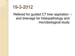 19-3-2012
Refered for guided CT liver aspiration
and drainage for Histopathology and
microbiological study
 