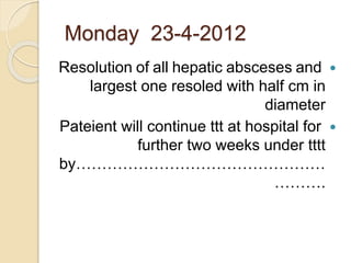 Monday 23-4-2012
Resolution of all hepatic absceses and
largest one resoled with half cm in
diameter
Pateient will continue ttt at hospital for
further two weeks under tttt
by…………………………………………
……….
 