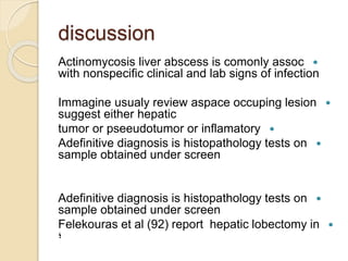 discussion
Actinomycosis liver abscess is comonly assoc
with nonspecific clinical and lab signs of infection
Immagine usualy review aspace occuping lesion
suggest either hepatic
tumor or pseeudotumor or inflamatory
Adefinitive diagnosis is histopathology tests on
sample obtained under screen
Adefinitive diagnosis is histopathology tests on
sample obtained under screen
Felekouras et al (92) report hepatic lobectomy in
‫؛‬
 