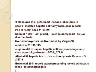 Felekouras et al (92) report hepatic lobectomy in‫؛‬
case of isolated hepatic actinomycosis(case report)
‫؛‬Ped R health sci J 11:19-21
Samuel 1999 Post g Med j liver acinomycosis as C/o
diverticulosis
liver acinomycosis as liver mass by Vargas 92
medicine 21 111-115
ٍsugano etal in Japan hapatic actinomycosis in japan
case report J gastroentro 9732;;672;6
Ali et al 97 hepatic inv in diss actinomycosis Panc sur 3
;337;9
Bown etal 2011 report acase presenting solely as hapatic
mass co actinomycosis
{
 
