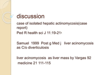discussion
case of isolated hepatic actinomycosis(case
report)
‫؛‬Ped R health sci J 11:19-21
Samuel 1999 Post g Med j liver acinomycosis
as C/o diverticulosis
liver acinomycosis as liver mass by Vargas 92
medicine 21 111-115
 