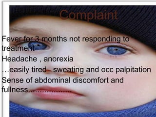 Complaint
Fever for 3 months not responding to
treatment
Headache , anorexia
…easily tired sweating and occ palpitation
Sense of abdominal discomfort and
fullness……………….
 