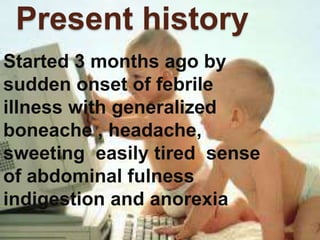 Present history
Started 3 months ago by
sudden onset of febrile
illness with generalized
boneache , headache,
sweeting easily tired sense
of abdominal fulness
indigestion and anorexia
 