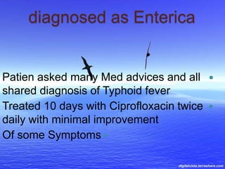 diagnosed as Enterica
Patien asked many Med advices and all
shared diagnosis of Typhoid fever
Treated 10 days with Ciprofloxacin twice
daily with minimal improvement
Of some Symptoms
 