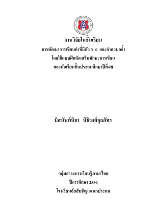 งานวิจัยในชั้นเรียน
การพัฒนาการเขียนคาที่มีตัว ร ล และคาควบกล้า
โดยใช้แบบฝึกหัดเสริมทักษะการเขียน
ของนักเรียนชั้นประถมศึกษาปีที่4/8
มิสนันท์นิชา นิธิวงศ์กุลภัทร
กลุ่มสาระการเรียนรู้ภาษาไทย
ปีการศึกษา 2556
โรงเรียนอัสสัมชัญแผนกประถม
 