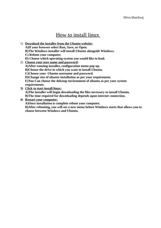Shiva bhardwaj
How to install linux
1) Download the installer from the Ubuntu website:
A)If your browser select Run, Save, or Open.
B)The Windows installer will install Ubuntu alongside Windows.
C) Reboot your computer.
D) Choose which operating system you would like to load.
2) Choose your user name and password:
A)After running installer, configuration menu pop up.
B)Choose the drive in which you want to install Ubuntu.
C)Choose your Ubuntu username and password.
D)Change size of ubuntu installation as per your requirement.
E)You Can choose the dekstop environment of ubuntu as per your system
requirements.
3) Click to start install linux:
A)The installer will begin downloading the files necessary to install Ubuntu.
B)The time required for downloading depends upon internet connection.
4) Restart your computer:
A)Once installation is complete reboot your computer.
B)After rebooting, you will see a new menu before Windows starts that allows you to
choose between Windows and Ubuntu.