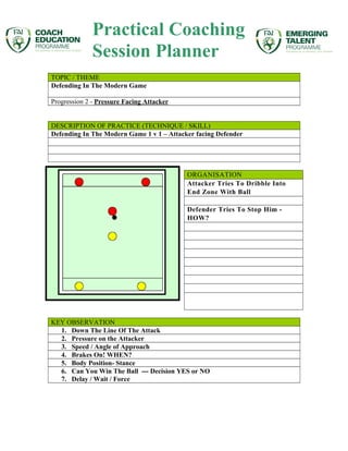 TOPIC / THEME
Defending In The Modern Game
Progression 2 - Pressure Facing Attacker
DESCRIPTION OF PRACTICE (TECHNIQUE / SKILL)
Defending In The Modern Game 1 v 1 – Attacker facing Defender
ORGANISATION
Attacker Tries To Dribble Into
End Zone With Ball
Defender Tries To Stop Him -
HOW?
KEY OBSERVATION
1. Down The Line Of The Attack
2. Pressure on the Attacker
3. Speed / Angle of Approach
4. Brakes On! WHEN?
5. Body Position- Stance
6. Can You Win The Ball --- Decision YES or NO
7. Delay / Wait / Force
Practical Coaching
Session Planner
 