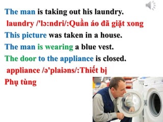 The man is taking out his laundry.
laundry /'lɔ:ndri/:Quần áo đã giặt xong
This picture was taken in a house.
The man is wearing a blue vest.
The door to the appliance is closed.
appliance /ə'plaiəns/:Thiết bị
Phụ tùng
 