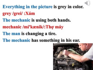 Everything in the picture is grey in color.
grey /grei/ :Xám
The mechanic is using both hands.
mechanic /mi'kænik/:Thợ máy
The man is changing a tire.
The mechanic has something in his ear.
 
