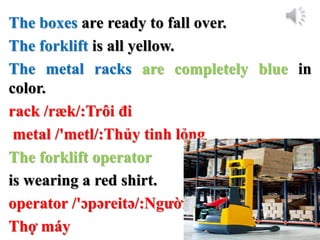 The boxes are ready to fall over.
The forklift is all yellow.
The metal racks are completely blue in
color.
rack /ræk/:Trôi đi
metal /'metl/:Thủy tinh lỏng
The forklift operator
is wearing a red shirt.
operator /'ɔpəreitə/:Người
Thợ máy
 