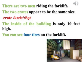 There are two men riding the forklift.
The two crates appear to be the same size.
crate /kreit/:Sọt
The inside of the building is only 10 feet
high.
You can see four tires on the forklift.
 