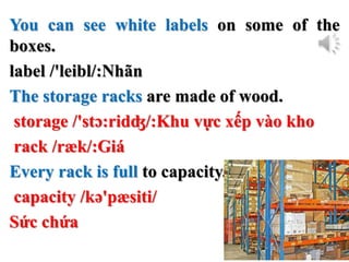 You can see white labels on some of the
boxes.
label /'leibl/:Nhãn
The storage racks are made of wood.
storage /'stɔ:ridʤ/:Khu vực xếp vào kho
rack /ræk/:Giá
Every rack is full to capacity.
capacity /kə'pæsiti/
Sức chứa
 