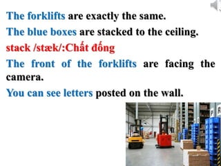 The forklifts are exactly the same.
The blue boxes are stacked to the ceiling.
stack /stæk/:Chất đống
The front of the forklifts are facing the
camera.
You can see letters posted on the wall.
 