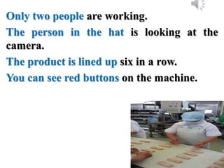Only two people are working.
The person in the hat is looking at the
camera.
The product is lined up six in a row.
You can see red buttons on the machine.
 