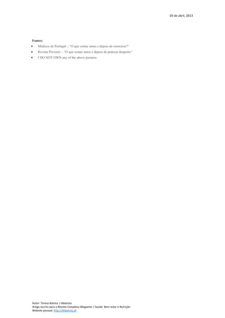 03 de abril, 2013
Autor: Teresa Batista | tbbatista
Artigo escrito para a Revista Complexo Magazine | Saúde: Bem-estar e Nutrição
Website pessoal: http://tbbatista.pt
Fontes:
 Médicos de Portugal – “O que comer antes e depois do exercício?”
 Revista Prevenir – “O que comer antes e depois de praticar desporto”
 I DO NOT OWN any of the above pictures
 