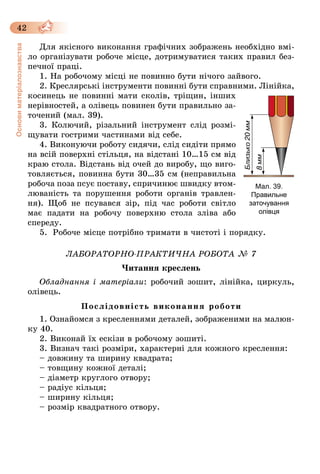 42
Основиматеріалознавства
Для якісного виконання графічних зображень необхідно вмі-
ло організувати робоче місце, дотримуватися таких правил без-
печної праці.
1. На робочому місці не повинно бути нічого зайвого.
2. Креслярські інструменти повинні бути справними. Лінійка,
косинець не повинні мати сколів, тріщин, інших
нерівностей, а олівець повинен бути правильно за-
точений (мал. 39).
3. Колючий, різальний інструмент слід розмі-
щувати гострими частинами від себе.
4. Виконуючи роботу сидячи, слід сидіти прямо
на всій поверхні стільця, на відстані 10…15 см від
краю стола. Відстань від очей до виробу, що виго-
товляється, повин­­на бути 30…35 см (неправильна
робоча поза псує поставу, спричинює швидку втом-
люваність та порушення роботи органів травлен-
ня). Щоб не псувався зір, під час роботи світло
має падати на робочу поверхню стола зліва або
спереду.
5.	 Робоче місце потрібно тримати в чистоті і порядку.
ЛАБОРАТОРНО-ПРАКТИЧНА РОБОТА № 7
Читання креслень
Обладнання і матеріали: робочий зошит, лінійка, циркуль,
олівець.
Послідовність виконання роботи
1. Ознайомся з кресленнями деталей, зображеними на малюн-
ку 40.
2. Виконай їх ескізи в робочому зошиті.
3. Визнач такі розміри, характерні для кожного креслення:
– довжину та ширину квадрата;
– товщину кожної деталі;
– діаметр круглого отвору;
– радіус кільця;
– ширину кільця;
– розмір квадратного отвору.
Мал. 39.
Правильне
заточування
олівця
 