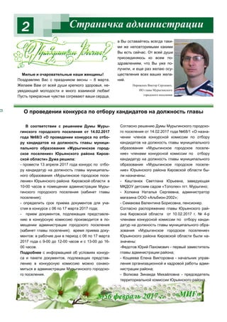 Страничка администрации2
№56 февраль 2017 г. «МИГ»
В соответствии с решением Думы Муры-
гинского городского поселения от 14.02.2017
года №68/3 «О проведении конкурса по отбо-
ру кандидатов на должность главы муници-
пального образования «Мурыгинское город-
ское поселение» Юрьянского района Киров-
ской области» Дума решила:
- провести 13 апреля 2017 года конкурс по отбо-
ру кандидатур на должность главы муниципаль-
ного образования «Мурыгинское городское посе-
ление» Юрьянского района Кировской области в
10-00 часов в помещении администрации Муры-
гинского городского поселения (кабинет главы
поселения);
- определить срок приема документов для уча-
стия в конкурсе с 06 по 17 марта 2017 года;
- прием документов, подлежащих представле-
нию в конкурсную комиссию производится в по-
мещении администрации городского поселения
(кабинет главы поселения); время приема доку-
ментов: в рабочие дни в период с 06 по 17 марта
2017 года с 9-00 до 12-00 часов и с 13-00 до 16-
00 часов.
Подробнее с информацией об условиях конкур-
са и пакете документов, подлежащих представ-
лению в конкурсную комиссию можно ознако-
миться в администрации Мурыгинского городско-
го поселения.
Согласно решению Думы Мурыгинского городско-
го поселения от 14.02.2017 года №68/1 «О назна-
чении членов конкурсной комиссии по отбору
кандидатов на должность главы муниципального
образования «Мурыгинское городское поселе-
ние» членами конкурсной комиссии по отбору
кандидатур на должность главы муниципального
образования «Мурыгинское городское поселе-
ние» Юрьянского района Кировской области бы-
ли назначены:
- Каштанюк Светлана Юрьевна, заведующая
МКДОУ детским садом «Тополек» пгт. Мурыгино;
- Холкина Наталья Сергеевна, администратор
магазина ООО «Альбион-2002»;
- Семакова Валентина Борисовна, пенсионер.
Согласно распоряжению главы Юрьянского рай-
она Кировской области от 10.02.2017 г. № 4-р
членами конкурсной комиссии по отбору канди-
датур на должность главы муниципального обра-
зования «Мурыгинское городское поселение»
Юрьянского района Кировской области были на-
значены:
-Федотов Юрий Пахомович - первый заместитель
главы администрации района;
- Кощеева Елена Викторовна - начальник управ-
ления организационной и кадровой работы адми-
нистрации района;
- Волкова Зинаида Михайловна - председатель
территориальной комиссии Юрьянского района.
Милые и очаровательные наши женщины!
Поздравляю Вас с праздником весны – 8 марта.
Желаем Вам от всей души крепкого здоровья, не-
увядающей молодости и много взаимной любви!
Пусть прекрасные чувства согревают ваши сердца,
а Вы оставайтесь всегда таки-
ми же неповторимыми какими
Вы есть сейчас. От всей души
присоединяюсь ко всем по-
здравлениям, что Вы уже по-
лучили, и еще раз желаю осу-
ществления всех ваших жела-
ний.
Пировских Виктор Сергеевич,
ИО главы Мурыгинского
городского поселения
О проведении конкурса по отбору кандидатов на должность главы
 