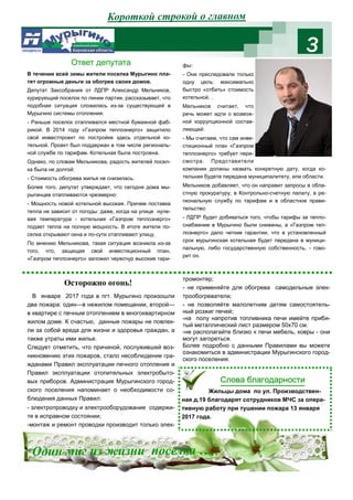 3
Короткой строкой о главном
В течении всей зимы жители поселка Мурыгино пла-
тят огромные деньги за обогрев своих домов.
Депутат Заксобрания от ЛДПР Александр Мельников,
курирующий поселок по линии партии, рассказывает, что
подобная ситуация сложилась из-за существующей в
Мурыгино системы отопления:
- Раньше поселок отапливался местной бумажной фаб-
рикой. В 2014 году «Газпром теплоэнерго» защитило
свой инвестпроект по постройке здесь отдельной ко-
тельной. Проект был поддержан в том числе региональ-
ной службе по тарифам. Котельная была построена.
Однако, по словам Мельникова, радость жителей посел-
ка была не долгой:
- Стоимость обогрева жилья не снизилась.
Более того, депутат утверждает, что сегодня дома мы-
рыгинцев отапливаются чрезмерно:
- Мощность новой котельной высокая. Причем поставка
тепла не зависит от погоды: даже, когда на улице нуле-
вая температура - котельная «Газпром теплоэнерго»
подает тепла на полную мощность. В итоге жители по-
селка открывают окна и по-сути отапливают улицу.
По мнению Мельникова, такая ситуация возникла из-за
того, что, защищая свой инвестиционный план,
«Газпром теплоэнерго» заложил чересчур высокие тари-
фы:
- Они преследовали только
одну цель: максимально
быстро «отбить» стоимость
котельной. .
Мельников считает, что
речь может идти о возмож-
ной коррупционной состав-
ляющей:
- Мы считаем, что сам инве-
стиционный план «Газпром
теплоэнерго» требует пере-
смотра. Представители
компании должны назвать конкретную дату, когда ко-
тельная будете передана муниципалитету, или области.
Мельников добавляет, что он направит запросы в обла-
стную прокуратуру, в Контрольно-счетную палату, в ре-
гиональную службу по тарифам и в областное прави-
тельство:
- ЛДПР будет добиваться того, чтобы тарифы за тепло-
снабжение в Мурыгино были снижены, а «Газпром теп-
лоэнерго» дало четкие гарантии, что в установленный
срок мурыгинская котельная будет передана в муници-
пальную, либо государственную собственность, - гово-
рит он.
Ответ депутата
В январе 2017 года в пгт. Мурыгино произошли
два пожара: один—в нежилом помещении, второй—
в квартире с печным отоплением в многоквартирном
жилом доме. К счастью, данные пожары не повлек-
ли за собой вреда для жизни и здоровья граждан, а
также утраты ими жилья.
Следует отметить, что причиной, послужившей воз-
никновению этих пожаров, стало несоблюдение гра-
жданами Правил эксплуатации печного отопления и
Правил эксплуатации отопительных электробыто-
вых приборов. Администрация Мурыгинского город-
ского поселения напоминает о необходимости со-
блюдения данных Правил:
- электропроводку и электрооборудование содержи-
те в исправном состоянии;
-монтаж и ремонт проводки производит только элек-
тромонтер;
- не применяйте для обогрева самодельные элек-
трообогреватели;
- не позволяйте малолетним детям самостоятель-
ный розжиг печей;
-на полу напротив топливника печи имейте приби-
тый металлический лист размером 50х70 см.
-не располагайте близко к печи мебель, ковры - они
могут загореться.
Более подробно с данными Правилами вы можете
ознакомиться в администрации Мурыгинского город-
ского поселения.
Осторожно огонь!
Жильцы дома по ул. Производствен-
ная д.19 благодарят сотрудников МЧС за опера-
тивную работу при тушении пожара 13 января
2017 года.
Сл л и
Один миг из жизни поселка ….
 