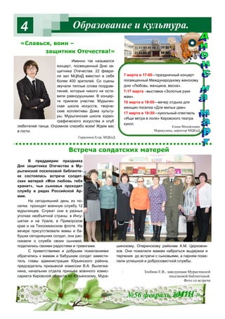 Образование и культура.4
Именно так назывался
концерт, посвященный Дню за-
щитника Отечества. 22 февра-
ля зал МЦКиД вместил в себя
более 400 зрителей. Со сцены
звучали теплые слова поздрав-
лений, которые никого не оста-
вили равнодушными. В концер-
те приняли участие: Мурыгин-
ская школа искусств, творче-
ские коллективы Дома культу-
ры, Мурыгинская школа хорео-
графического искусства и клуб
любителей танца. Огромное спасибо всем! Ждем вас
в гости.
7 марта в 17-00—праздничный концерт
посвященный Международному женскому
дню «Любовь, женщина, весна».
7-17 марта –выставка «Золотые руки
мам».
10 марта в 18-00—вечер отдыха для
женщин поселка «Для милых дам».
17 марта в 10-30—кукольный спектакль
«Ищи ветра в поле» Кировского театра
кукол.
№56 февраль 2017 г.«МИГ»
В преддверии праздника
Дня защитника Отечества в Му-
рыгинской поселковой библиоте-
ке состоялась встреча солдат-
ских матерей «Моя любовь тебя
хранит», чьи сыновья проходят
службу в рядах Российской Ар-
мии.
На сегодняшний день из по-
селка проходят военную службу 12
мурыгинцев. Служат они в разных
уголках необъятной страны: в Ингу-
шетии и на Урале, в Приморском
крае и на Тихоокеанском флоте. На
вечере присутствовали мамы и ба-
бушки сегодняшних солдат, они рас-
сказали о службе своих сыновей,
поделились своими радостями и тревогами.
С приветствиями и добрыми пожеланиями
обратились к мамам и бабушкам солдат замести-
тель главы администрации Юрьянского района,
председатель призывной комиссии В.А. Вылегжа-
нина, начальник отдела призыва военного комис-
сариата Кировской области по Юрьянскому, Мура-
шинскому, Опаринскому районам А.М. Церковни-
ков. Они пожелали мамам набраться выдержки и
терпения до встречи с сыновьями, а парням поже-
лали успешной и добросовестной службы.
.
Елена Михайловна
Маракулина, директор МЦКиД
«Славься, воин –
защитник Отечества!»
Встреча солдатских матерей
Герасимов Егор, МЦКиД
Злобина Е.В., заведующая Мурыгинской
поселковой библиотекой.
Фото со встречи
 
