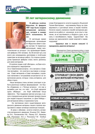 5
30 лет ветеранскому движению
Один миг из жизни поселка ….
В рабочем посёлке
Мурыгино 16 февраля
1987 года была создана
ветеранская организа-
ция, которой в январе
2017г. исполнилось 30
лет.
В настоящее время
ветеранская организация
пгт Мурыгино имеет в сво-
ём составе 14 первичных
организаций, самая мно-
гочисленная из которых– это организация бумаж-
ной фабрики (730 человек). За 30-летний путь она
много раз награждалась дипломами и почётными
грамотами за активную работу. Со стороны руково-
дства бумажной фабрики очень много делалось
для своих ветеранов.
В посёлке создан клуб «Ветеран», на базе кото-
рого проводятся мероприятия:
это и тематические встречи; это и встречи с Сове-
том молодёжи; это участие в выставках и конкур-
сах. Совет ветеранов и Совет молодёжи с огром-
ным желанием и энтузиазмом встречаются на те-
матических рингах, которые очень интересны для
обеих сторон.
Наши ветераны очень активно участвуют в ра-
боте различных клубных формирований: это Клу-
бы «Озарение» и « Тёплые встречи»; это хор и
ансамбль для тех, кто поёт; это Клуб народной
куклы «Живица»; это Клуб любителей танца
«Девчата». При поддержке Центра культуры и до-
суга к праздничным датам проходят вечера отдыха
для людей старшего поколения, а к Дню Победы –
для ветеранов войны и тружеников тыла.
На протяжении всего существования вете-
ранского движения ветераны нашего посёлка все-
гда имели и имеют активную жизненную позицию.
В связи с юбилеем хочется отметить активи-
стов ветеранского движения: Елькина Л.И., Звере-
ву Л.Н., Половникова Л.В., Пасеку Л.Р., Казакову
Н.В., Россохина А.А. и Россохину Т.И. Особые
слова благодарности хочется выразить Ильинской
Галине Викторовне - неутомимому борцу за спра-
ведливость и достойную жизнь в нашем посёлке.
Хочется сказать огромное спасибо ветеранам дви-
жения за их работу и начинания, за их опыт и тер-
пение, за их неутомимость и бодрость духа, за их
силу и несгибаемость перед трудностями! Вы
всегда нас вдохновляете своей энергией и нерав-
нодушием!
Здоровья вам и вашим семьям! С
праздником, дорогие ветераны!
Председатель Совета ветеранов войны и труда
городского поселения Мурыгино Вера Милькова
 