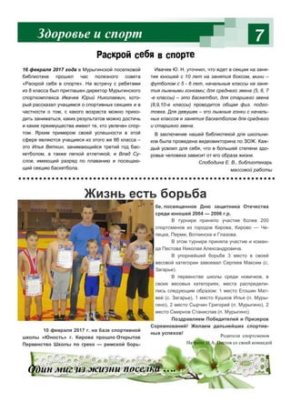 7
Слободина Е. В., библиотекарь
массовой работы
Раскрой себя в спорте
16 февраля 2017 года в Мурыгинской поселковой
библиотеке прошел час полезного совета
«Раскрой себя в спорте». На встречу с ребятами
из 8 класса был приглашен директор Мурыгинского
спорткомплекса Ивачев Юрий Николаевич, кото-
рый рассказал учащимся о спортивных секциях и в
частности о том, с какого возраста можно прихо-
дить заниматься, каких результатов можно достичь
и какие преимущества имеют те, кто увлечен спор-
том. Ярким примером своей успешности в этой
сфере являются учащиеся из этого же 8б класса –
это Илья Вяткин, занимающийся третий год бас-
кетболом, а также легкой атлетикой, и Влад Су-
слов, имеющий разряд по плаванию и посещаю-
щий секцию баскетбола.
Ивачев Ю. Н. уточнил, что ждет в секции на заня-
тия юношей с 10 лет на занятия боксом, мини –
футболом с 5 - 6 лет, начальные классы на заня-
тия лыжными гонками; для среднего звена (5, 6, 7
-е классы) – это баскетбол, для старшего звена
(8,9,10-е классы) проводится общая физ. подго-
товка. Для девушек – это лыжные гонки с началь-
ных классов и занятия баскетболом для среднего
и старшего звена.
В заключение нашей библиотекой для школьни-
ков была проведена видеовикторина по ЗОЖ. Каж-
дый усвоил для себя, что в большей степени здо-
ровье человека зависит от его образа жизни.
Здоровье и спорт
10 февраля 2017 г. на базе спортивной
школы «Юность» г. Кирова прошло Открытое
Первенство Школы по греко — римской борь-
бе, посвященное Дню защитника Отечества
среди юношей 2004 — 2006 г.р.
В турнире приняло участие более 200
спортсменов из городов Кирова, Кирово — Че-
пецка, Перми, Воткинска и Глазова.
В этом турнире приняла участие и коман-
да Пестова Николая Александровича.
В упорнейшей борьбе 3 место в своей
весовой категории завоевал Сергеев Максим (с.
Загарье).
В первенстве школы среди новичков, в
своих весовых категориях, места распредели-
лись следующим образом: 1 место Егошин Мат-
вей (с. Загарье), 1 место Кушков Илья (п. Муры-
гино), 2 место Сырчин Григорий (п. Мурыгино), 2
место Смирнов Станислав (п. Мурыгино)
Поздравляем Победителей и Призеров
Соревнований! Желаем дальнейших спортив-
ных успехов!
Один миг из жизни поселка ….
Жизнь есть борьба
Родители спортсменов
На фото: Н.А. Пестов со своей командой
 