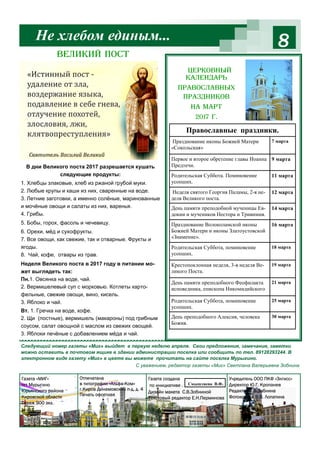 8
Следующий номер газеты «Миг» выйдет в первую неделю апреля. Свои предложения, замечания, заметки
можно оставить в почтовом ящике в здании администрации поселка или сообщить по тел. 89128293244. В
электронном виде газету «Миг» в цвете вы можете прочитать на сайте поселка Мурыгино.
С уважением, редактор газеты «Миг» Светлана Валерьевна Зобнина
Не хлебом единым...
Газета «МИГ»
пгт Мурыгино
Юрьянского района
Кировской области
Тираж 900 экз.
Отпечатана
в типографии «Альфа-Ком»
г.Киров Динамовский п-д, д. 4
Печать офсетная
Газета создана
по инициативе .
Дизайн макета С.В.Зобниной
Текстовый редактор Е.Н.Перминова
Учредитель ООО ПКФ «Элгисс»
Директор Ю.Г. Кропанев
Редактор С.В.Зобнина
Фотоколлаж В.В. Лопатина
Церковный
календарь
православных
праздников
на март
2017 г.
В дни Великого поста 2017 разрешается кушать
следующие продукты:
1. Хлебцы злаковые, хлеб из ржаной грубой муки.
2. Любые крупы и каши из них, сваренные на воде.
3. Летние заготовки, а именно солёные, маринованные
и мочёные овощи и салаты из них, варенья.
4. Грибы.
5. Бобы, горох, фасоль и чечевицу.
6. Орехи, мёд и сухофрукты.
7. Все овощи, как свежие, так и отварные. Фрукты и
ягоды.
8. Чай, кофе, отвары из трав.
Неделя Великого поста в 2017 году в питании мо-
жет выглядеть так:
Пн.1. Овсянка на воде, чай.
2. Вермишелевый суп с морковью. Котлеты карто-
фельные, свежие овощи, вино, кисель.
3. Яблоко и чай.
Вт. 1. Гречка на воде, кофе.
2. Щи (постные), вермишель (макароны) под грибным
соусом, салат овощной с маслом из свежих овощей.
3. Яблоки печёные с добавлением мёда и чай.
Великий пост
Смышляева В.Ф.
Празднование иконы Божией Матери
«Сокольская»
7 марта
Первое и второе обретение главы Иоанна
Предтечи.
9 марта
Родительская Суббота. Поминовение
усопших.
11 марта
Неделя святого Георгия Паламы, 2-я не-
деля Великого поста.
12 марта
День памяти преподобной мученицы Ев-
докии и мучеников Нестора и Тривимия.
14 марта
Празднование Волоколамской иконы
Божиeй Матери и иконы Златоустовской
«Знамение».
16 марта
Родительская Суббота, поминовение
усопших.
18 марта
Православные праздники.
Крестопоклонная неделя, 3-я неделя Ве-
ликого Поста.
19 марта
День памяти преподобного Феофилакта
исповедника, епископа Никомидийского
21 марта
Родительская Суббота, поминовение
усопших.
25 марта
День преподобного Алексия, человека
Божия.
30 марта
 