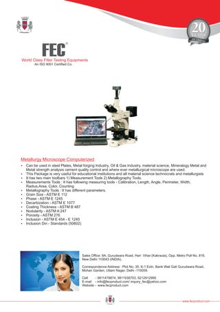 FEC
R
World Class Filter Testing Equipments
An ISO 9001 Certified Co.
www.fecproduct.com
Sales Office: 9A, Gurudwara Road, Hari Vihar (Kakraula), Opp. Metro Poll No. 816,
New Delhi 110043 (INDIA).
Correspondence Address : Plot No. 35, K-1 Extn, Bank Wali Gali Gurudwara Road,
Mohan Garden, Uttam Nager, Delhi -110059.
Cell - 9811478874, 9811938703, 9212912990
E-mail - info@fecproduct.com/ inquiry_fec@yahoo.com
Website - www.fecproduct.com
?Can be used in steel Plates, Metal forging Industry, Oil & Gas Industry, material science, Mineralogy Metal and
Metal strength analysis cement quality control and where ever metallurgical microscope are used.
?This Package is very useful for educational institutions and all material science technocrats and metallurgists
?It has two main toolbars 1) Measurement Tools 2) Metallography Tools.
?Measurements Tools : It has following measuring tools - Calibration, Length, Angle, Perimeter, Width,
Radius,Area, Color, Counting
?Metallography Tools : It has different parameters.
?Grain Size - ASTM E 112
?Phase - ASTM E 1245
?Decarbization - ASTM E 1077
?Coating Thickness - ASTM B 487
?Nodularity - ASTM A 247
?Porosity - ASTM 276
?Inclusion - ASTM E 454 - E 1245
?Inclusion Din - Standards (50602)
Metallurgy Microscope Computerized
 