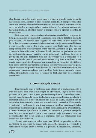 CRISTIANE REZZADORI - MÁRCIA BORIN DA CUNHA 
abordados em aulas anteriores, sobre o que a grande maioria sabia 
dar explicações, sabiam o que estavam dizendo. A compreensão dos 
assuntos e conteúdos trabalhados não estava resumida à memorização 
de enunciados e expressões matemáticas. Os alunos realmente 
haviam atingido o objetivo maior: a compreender e aplicar o conteúdo 
no dia-a-dia. 
186 
Outro aspecto relevante da avaliação do material foi a comparação 
feita pelos alunos do material elaborado com o livro didático adotado 
pela escola. De acordo com alguns, o livro dava maior ênfase às 
fórmulas, apresentava o conteúdo sem dizer o objetivo de estudá-lo ou 
a sua relação com o dia-a-dia, quase não fazia uso dos textos 
complementares e os exemplos eram poucos. Acredita-se que, por ser 
o material bem diferente do livro utilizado, os alunos puderam ter um 
aproveitamento maior. Assim, como principal resultado, teve-se a 
produção de um material rico em informações e atividades e a 
constatação de que é possível desenvolver a química ambiental na 
escola sem, com isto, desprezar ou minimizar os conceitos científicos, 
bem como alterar a programação usual dos currículos escolares, pois, 
algumas vezes, os professores deixam de trabalhar com temáticas em 
suas aulas, porque acreditam que trabalhar desta forma demanda tempo 
extra, diminuindo, com isso, o tempo de trabalho com os conceitos 
científicos. 
6. CONSIDERAÇÕES FINAIS 
É necessário que o professor não utilize só e exclusivamente o 
livro didático, mas que, ao planejar as atividades, faça-o tendo como 
parâmetro “o que, como e para que ensinar química”. Uma alternativa, 
que foi experimentada neste trabalho, é o próprio docente produzir o 
material didático a ser utilizado em sala de aula, diversificando 
atividades, introduzindo temáticas e atualizando conteúdos. Elaborando 
o material, o professor tem autonomia para escolher quais conteúdos 
irá abordar e a maneira pela qual se dará esta abordagem. Desta forma, 
é necessário que o professor produza um material e que este esteja de 
acordo com seus objetivos e concepções, seja coerente com as 
necessidades dos seus alunos e cumpra com as exigências das 
diretrizes educacionais. 
O uso dos mais variados recursos didáticos permite ao aluno 
participar do processo de construção do conhecimento, percebendo a 
verdadeira relação entre a teoria e a prática. É necessário, também, 
VARIA SCIENTIA | VOLUME 05 | NÚMERO 09 | AGOSTO DE 2005 | P. 177-188 
 