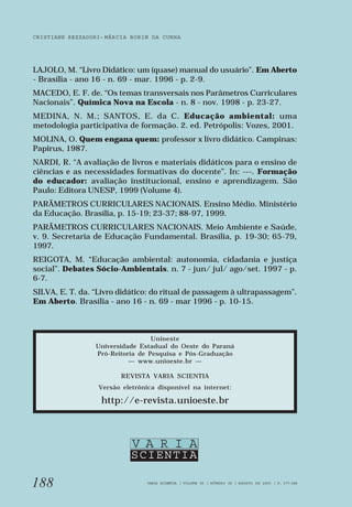 CRISTIANE REZZADORI - MÁRCIA BORIN DA CUNHA 
LAJOLO, M. “Livro Didático: um (quase) manual do usuário”. Em Aberto 
- Brasília - ano 16 - n. 69 - mar. 1996 - p. 2-9. 
MACEDO, E. F. de. “Os temas transversais nos Parâmetros Curriculares 
Nacionais”. Química Nova na Escola - n. 8 - nov. 1998 - p. 23-27. 
MEDINA, N. M.; SANTOS, E. da C. Educação ambiental: uma 
metodologia participativa de formação. 2. ed. Petrópolis: Vozes, 2001. 
MOLINA, O. Quem engana quem: professor x livro didático. Campinas: 
Papirus, 1987. 
NARDI, R. “A avaliação de livros e materiais didáticos para o ensino de 
ciências e as necessidades formativas do docente”. In: ---. Formação 
do educador: avaliação institucional, ensino e aprendizagem. São 
Paulo: Editora UNESP, 1999 (Volume 4). 
PARÂMETROS CURRICULARES NACIONAIS. Ensino Médio. Ministério 
da Educação. Brasília, p. 15-19; 23-37; 88-97, 1999. 
PARÂMETROS CURRICULARES NACIONAIS. Meio Ambiente e Saúde, 
v. 9. Secretaria de Educação Fundamental. Brasília, p. 19-30; 65-79, 
1997. 
REIGOTA, M. “Educação ambiental: autonomia, cidadania e justiça 
social”. Debates Sócio-Ambientais. n. 7 - jun/ jul/ ago/set. 1997 - p. 
6-7. 
SILVA, E. T. da. “Livro didático: do ritual de passagem à ultrapassagem”. 
Em Aberto. Brasília - ano 16 - n. 69 - mar 1996 - p. 10-15. 
188 
Unioeste 
Universidade Estadual do Oeste do Paraná 
Pró-Reitoria de Pesquisa e Pós-Graduação 
— www.unioeste.br — 
REVISTA VARIA SCIENTIA 
Versão eletrônica disponível na internet: 
http://e-revista.unioeste.br 
V A R I A 
SCIENTIA 
VARIA SCIENTIA | VOLUME 05 | NÚMERO 09 | AGOSTO DE 2005 | P. 177-188 
