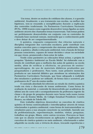 PRODUÇÃO DE MATERIAL DIDÁTICO: UMA PROPOSTA PA RA QUÍMICA AMBIENTA L 
Um tema, dentre os muitos do cotidiano dos alunos, é a questão 
ambiental. Atualmente, o seu tratamento nas escolas, na melhor das 
hipóteses, tem-se resumido a exemplificações durante a explicação 
dos conteúdos tradicionais. Os Parâmetros Curriculares Nacionais 
(PCNs, 1999) trazem como sugestão desenvolver temas ligados ao meio 
ambiente através dos chamados temas transversais. Tais temas podem 
ser perfeitamente desenvolvidos em conjunto com os conteúdos da 
chamada base nacional comum, mostrando que o conhecimento pode 
e deve deixar de ser compartimentalizado. 
A química, enquanto componente das ciências naturais e 
disciplina integrante dos currículos escolares, pode contribuir com 
muitos conceitos para a compreensão dos sistemas ambientais. Além 
disso, a química, aliada à educação ambiental, tem a função de formar 
pessoas conscientes, capazes de tomar decisões e atuar na sociedade 
em que vivem, promovendo o bem-estar de todos. 
Tendo como parâmetro as colocações feitas acima, o projeto de 
pesquisa “Química Ambiental na Escola Média” foi elaborado com o 
intuito de contribuir para a melhoria das aulas de química na escola 
média, além de verificar a eficiência, no processo de ensino/ 
aprendizagem, do uso de materiais didáticos produzidos por 
pesquisadores e professores. Para tanto, num primeiro momento, 
produziu-se um material didático que atendesse às orientações dos 
Parâmetros Curriculares Nacionais, que fosse adequado à realidade 
dos estudantes e pudesse ser utilizado, de forma clara e acessível, por 
professores do 2º ano do ensino médio. 
O conteúdo abordado foi referente ao estudo da cinética química 
tendo em vista a discussão de temas ambientais. Como forma de 
avaliação do material, o conteúdo foi desenvolvido por acadêmicas do 
último ano do curso sob o acompanhamento da professora regente da 
classe e do grupo de pesquisa durante nove horas/aula numa turma 
de 2º ano do Ensino Médio, do Colégio Estadual Presidente Castelo 
Branco, na cidade de Toledo-PR. 
Este trabalho objetivou desenvolver os conceitos de cinética 
química de forma contextualizada e interdisciplinar através de temas 
relacionados à química ambiental, como forma de instrumentalizar os 
estudantes para a sua atuação consciente na sociedade, fazendo uso 
da problematização, experimentação, modelos, visitas, pesquisas, 
trabalhos em grupo, filmes, entre outros recursos. Procurou-se fazer 
com que os alunos reconhecessem as aplicações e implicações dos 
conceitos de cinética química no meio ambiente, relacionando o saber 
adquirido na escola com a vivência do aluno, trocando experiências e 
179 
VARIA SCIENTIA | VOLUME 05 | NÚMERO 09 | AGOSTO DE 2005 | P. 177-188 
 