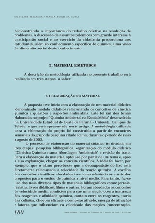 CRISTIANE REZZADORI - MÁRCIA BORIN DA CUNHA 
demonstrando a importância do trabalho coletivo na resolução de 
problemas. A discussão de assuntos polêmicos com grande interesse à 
participação social e ao exercício da cidadania proporciona aos 
estudantes, além do conhecimento específico de química, uma visão 
da dimensão social deste conhecimento. 
180 
2. MATERIAL E MÉTODOS 
A descrição da metodologia utilizada no presente trabalho será 
realizada em três etapas, a saber: 
2.1 ELABORAÇÃO DO MATERIAL 
A proposta teve início com a elaboração de um material didático 
(denominado módulo didático) relacionando os conceitos de cinética 
química a questões e aspectos ambientais. Este foi um dos temas 
elaborados no projeto “Química Ambiental na Escola Média” desenvolvida 
na Universidade Estadual do Oeste do Paraná – Unioeste, Campus de 
Toledo, e que será apresentado neste artigo. A metodologia utilizada 
para a elaboração do projeto foi construída a partir de encontros 
semanais do grupo de pesquisa citado acima, durante o período de maio 
a agosto de 2002. 
O processo de elaboração do material didático foi dividido em 
três etapas: pesquisa bibliográfica, organização do módulo didático 
“(Cinética Química numa Abordagem Ambiental)” e revisão do texto. 
Para a elaboração do material, optou-se por partir de um tema e, após 
a sua explanação, chegar ao conceito científico. A idéia foi fazer, por 
exemplo, que o aluno percebesse que a decomposição do lixo está 
diretamente relacionada à velocidade da reação química. A escolha 
dos conceitos científicos abordados teve como referência os currículos 
propostos para o ensino de química a nível médio. Para tanto, fez-se 
uso dos mais diversos tipos de materiais bibliográficos como: jornais, 
revistas, livros didáticos, filmes e outros. Foram abordados os conceitos 
de velocidade média, condições para que uma reação ocorra (natureza 
dos reagentes e afinidade química, contato entre os reagentes, teoria 
das colisões, choques eficazes e complexo ativado, energia de ativação) 
e fatores que influenciam na velocidade das reações (concentração, 
VARIA SCIENTIA | VOLUME 05 | NÚMERO 09 | AGOSTO DE 2005 | P. 177-188 
 