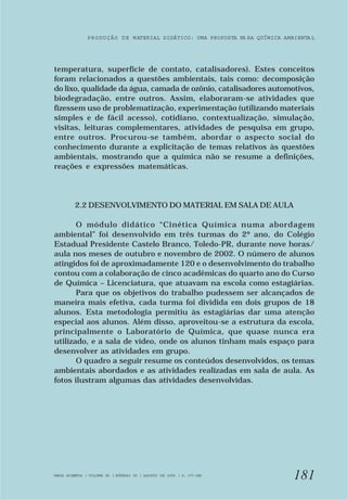 PRODUÇÃO DE MATERIAL DIDÁTICO: UMA PROPOSTA PA RA QUÍMICA AMBIENTA L 
temperatura, superfície de contato, catalisadores). Estes conceitos 
foram relacionados a questões ambientais, tais como: decomposição 
do lixo, qualidade da água, camada de ozônio, catalisadores automotivos, 
biodegradação, entre outros. Assim, elaboraram-se atividades que 
fizessem uso de problematização, experimentação (utilizando materiais 
simples e de fácil acesso), cotidiano, contextualização, simulação, 
visitas, leituras complementares, atividades de pesquisa em grupo, 
entre outros. Procurou-se também, abordar o aspecto social do 
conhecimento durante a explicitação de temas relativos às questões 
ambientais, mostrando que a química não se resume a definições, 
reações e expressões matemáticas. 
181 
2.2 DESENVOLVIMENTO DO MATERIAL EM SALA DE AULA 
O módulo didático “Cinética Química numa abordagem 
ambiental” foi desenvolvido em três turmas do 2º ano, do Colégio 
Estadual Presidente Castelo Branco, Toledo-PR, durante nove horas/ 
aula nos meses de outubro e novembro de 2002. O número de alunos 
atingidos foi de aproximadamente 120 e o desenvolvimento do trabalho 
contou com a colaboração de cinco acadêmicas do quarto ano do Curso 
de Química – Licenciatura, que atuavam na escola como estagiárias. 
Para que os objetivos do trabalho pudessem ser alcançados de 
maneira mais efetiva, cada turma foi dividida em dois grupos de 18 
alunos. Esta metodologia permitiu às estagiárias dar uma atenção 
especial aos alunos. Além disso, aproveitou-se a estrutura da escola, 
principalmente o Laboratório de Química, que quase nunca era 
utilizado, e a sala de vídeo, onde os alunos tinham mais espaço para 
desenvolver as atividades em grupo. 
O quadro a seguir resume os conteúdos desenvolvidos, os temas 
ambientais abordados e as atividades realizadas em sala de aula. As 
fotos ilustram algumas das atividades desenvolvidas. 
VARIA SCIENTIA | VOLUME 05 | NÚMERO 09 | AGOSTO DE 2005 | P. 177-188 
 