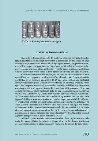 PRODUÇÃO DE MATERIAL DIDÁTICO: UMA PROPOSTA PA RA QUÍMICA AMBIENTA L 
183 
FOTO 3 - Simulação da compostagem 
3. AVALIAÇÃO DO MATERIAL 
Durante o desenvolvimento do material didático em sala de aula, 
foram realizadas avaliações referentes à qualidade do material no que 
se refere à apresentação, conteúdo, linguagem, textos complementares, 
exemplos, aspectos positivos e negativos, atividades experimentais, 
exercícios propostos, vídeo utilizado, relação entre química, cotidiano 
e meio ambiente, bem como o seu desenvolvimento em sala de aula. 
Como instrumento de avaliação, os alunos responderam a um 
questionário composto de dez questões descritivas. O questionário 
continha as seguintes questões: 1) O que você achou do material 
didático utilizado para trabalhar o conteúdo de cinética química? Por 
quê? 2) Compare o material elaborado com o livro didático utilizado na 
escola quanto à: a) apresentação; b) conteúdo; c) linguagem; d) textos 
complementares; e) exemplos. 3) Cite os aspectos positivos e negativos 
do material utilizado. 4) Qual a sua opinião sobre as aulas? Justifique. 
5) Você teve dificuldade em responder às questões iniciais de cada 
tópico? 6) O que você achou das atividades experimentais? Justifique. 
7) Qual a sua opinião a respeito dos exercícios propostos? Justifique. 8) 
Você achou interessante o vídeo Ilha das Flores? Em que ou quais 
aspecto(s)? 9) Da maneira como o conteúdo foi desenvolvido o módulo 
de cinética química em sala de aula, você conseguiu ver relação entre 
a química e o seu cotidiano? Em que situações? 10) A Química possui 
alguma relação com o meio ambiente? Cite. 
Além do questionário, foram realizadas observações em sala de 
aula dos comentários dos alunos. Essas observações foram anotadas 
pelos pesquisadores e discutidas nas reuniões do grupo de pesquisa. 
VARIA SCIENTIA | VOLUME 05 | NÚMERO 09 | AGOSTO DE 2005 | P. 177-188 
 